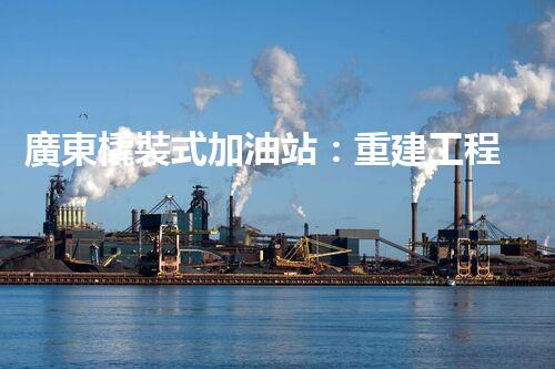 廣東橇裝式加油站：重建工程中的挑戰(zhàn)與創(chuàng)新！